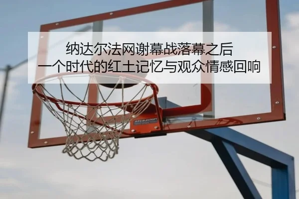 纳达尔法网谢幕战落幕之后 一个时代的红土记忆与观众情感回响